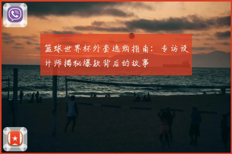 篮球世界杯外套选购指南：专访设计师揭秘爆款背后的故事