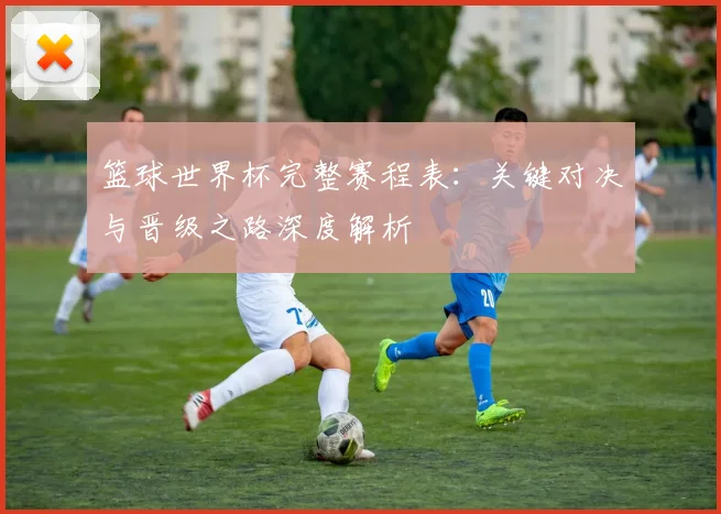 篮球世界杯完整赛程表：关键对决与晋级之路深度解析
