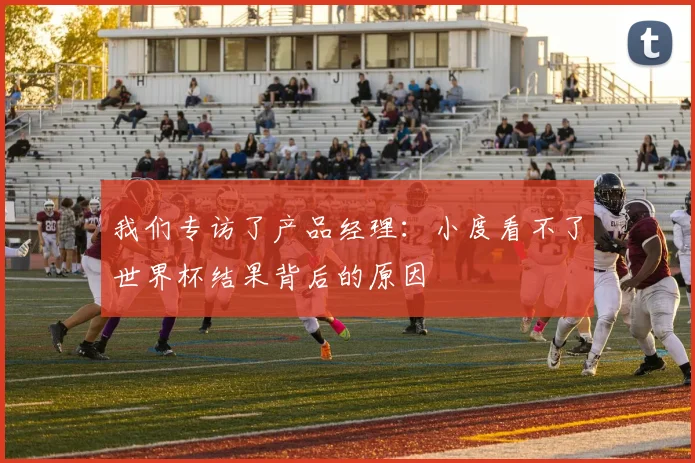 我们专访了产品经理：小度看不了世界杯结果背后的原因