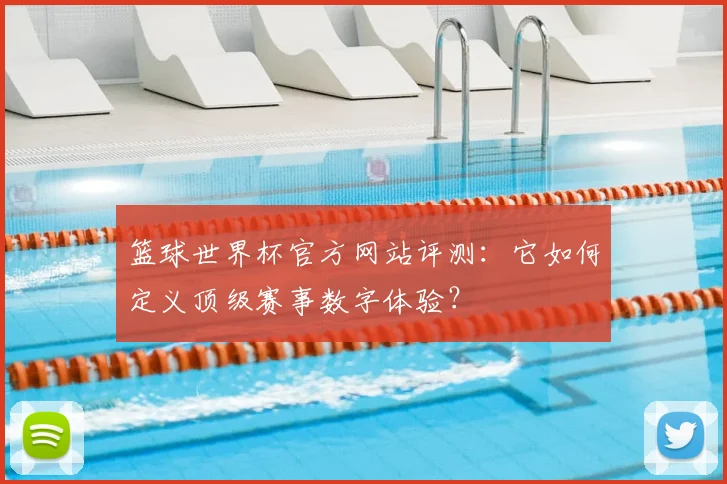 篮球世界杯官方网站评测：它如何定义顶级赛事数字体验？