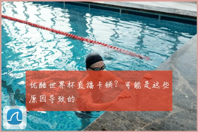 优酷世界杯直播卡顿？可能是这些原因导致的