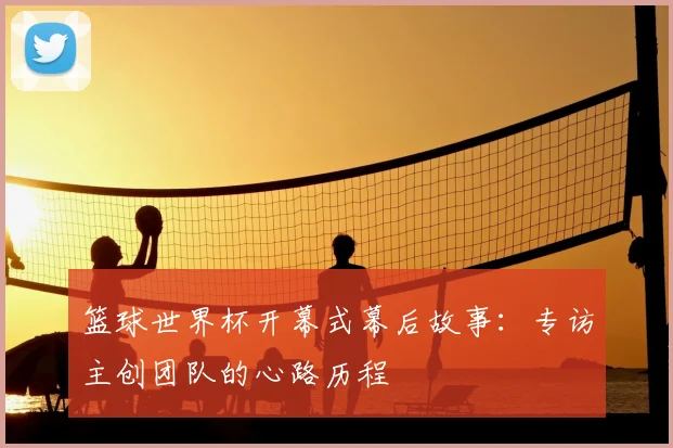 篮球世界杯开幕式幕后故事：专访主创团队的心路历程
