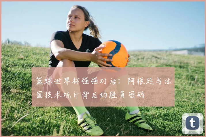 篮球世界杯强强对话：阿根廷与法国技术统计背后的胜负密码