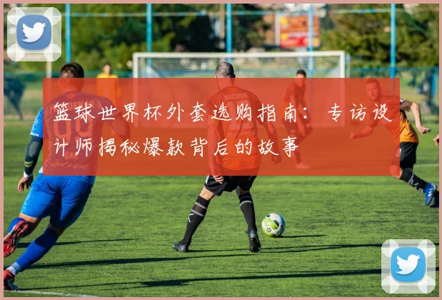 篮球世界杯外套选购指南：专访设计师揭秘爆款背后的故事