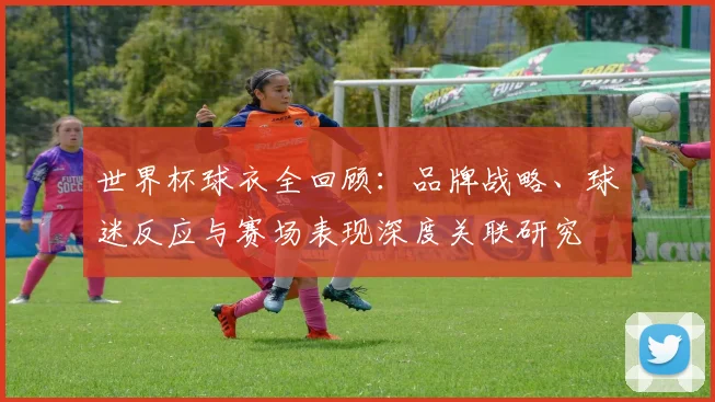 世界杯球衣全回顾：品牌战略、球迷反应与赛场表现深度关联研究
