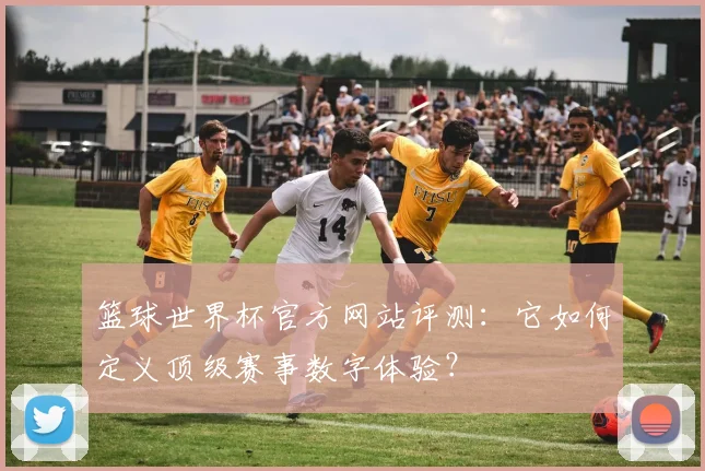 篮球世界杯官方网站评测：它如何定义顶级赛事数字体验？