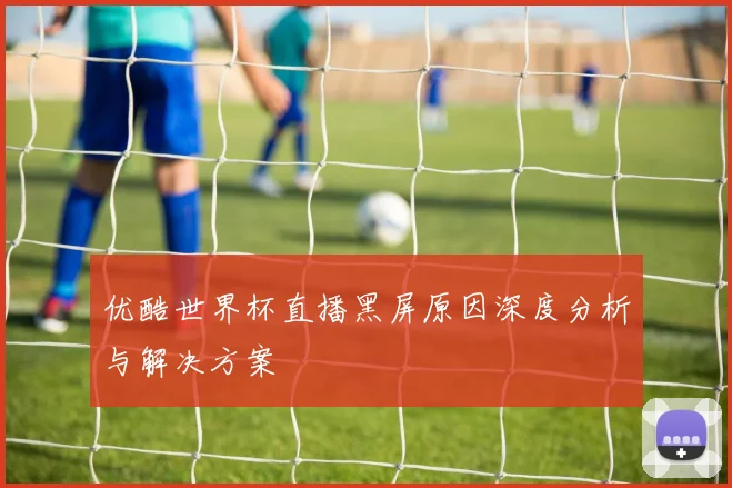 优酷世界杯直播黑屏原因深度分析与解决方案