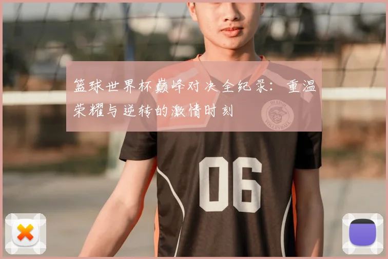 篮球世界杯巅峰对决全纪录：重温荣耀与逆转的激情时刻