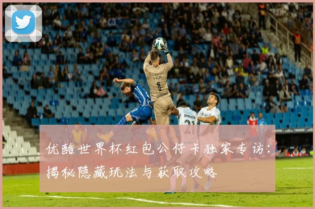 优酷世界杯红包公仔卡独家专访：揭秘隐藏玩法与获取攻略