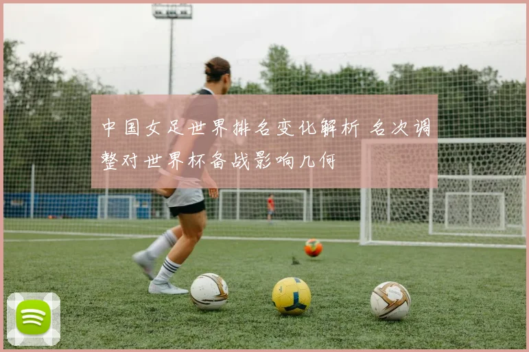 中国女足世界排名变化解析 名次调整对世界杯备战影响几何