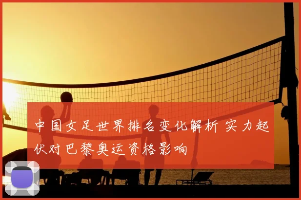 中国女足世界排名变化解析 实力起伏对巴黎奥运资格影响